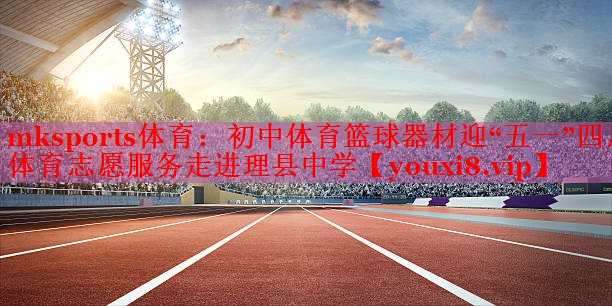 mksports体育：初中体育篮球器材迎“五一”四川体育志愿服务走进理县中学