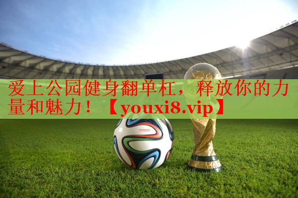 爱上公园健身翻单杠，释放你的力量和魅力！